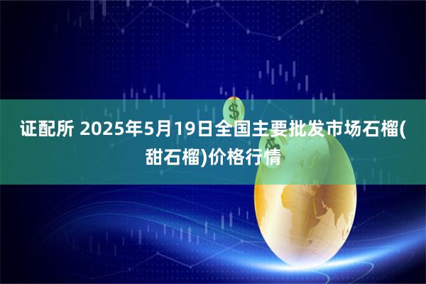 证配所 2025年5月19日全国主要批发市场石榴(甜石榴)价格行情
