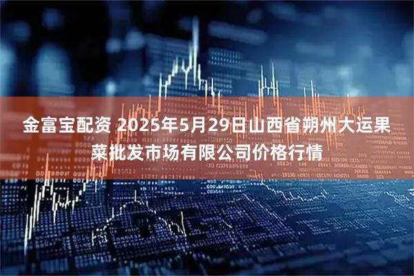 金富宝配资 2025年5月29日山西省朔州大运果菜批发市场有限公司价格行情