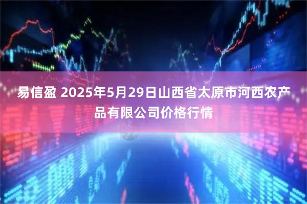 易信盈 2025年5月29日山西省太原市河西农产品有限公司价格行情