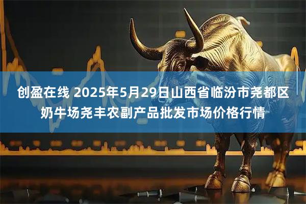 创盈在线 2025年5月29日山西省临汾市尧都区奶牛场尧丰农副产品批发市场价格行情