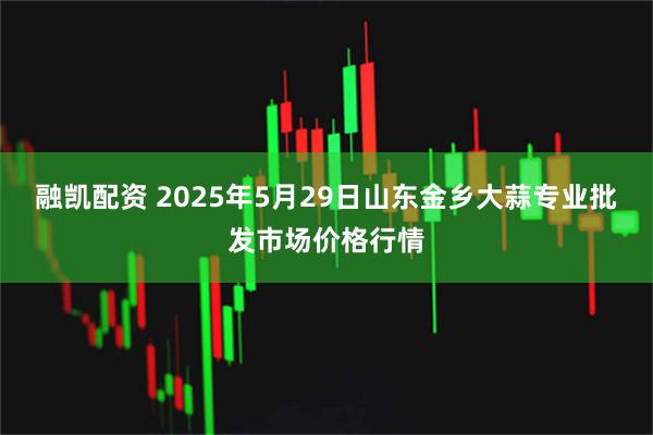 融凯配资 2025年5月29日山东金乡大蒜专业批发市场价格行情