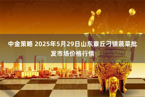 中金策略 2025年5月29日山东章丘刁镇蔬菜批发市场价格行情