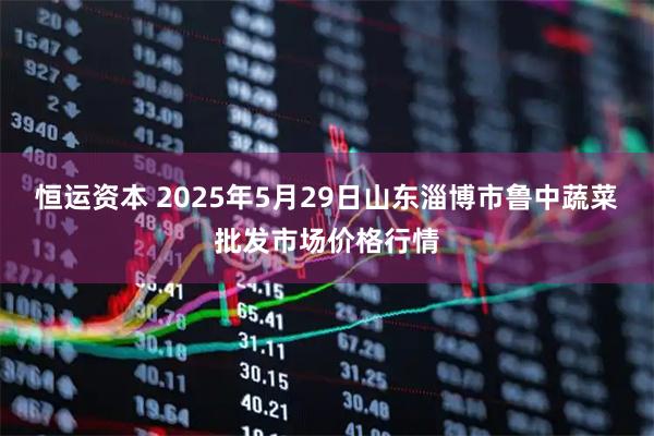 恒运资本 2025年5月29日山东淄博市鲁中蔬菜批发市场价格行情