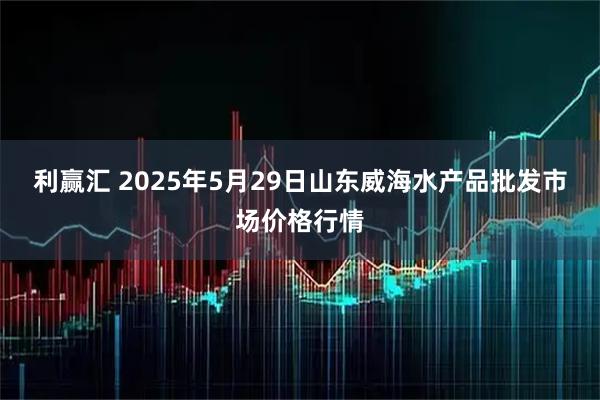利赢汇 2025年5月29日山东威海水产品批发市场价格行情