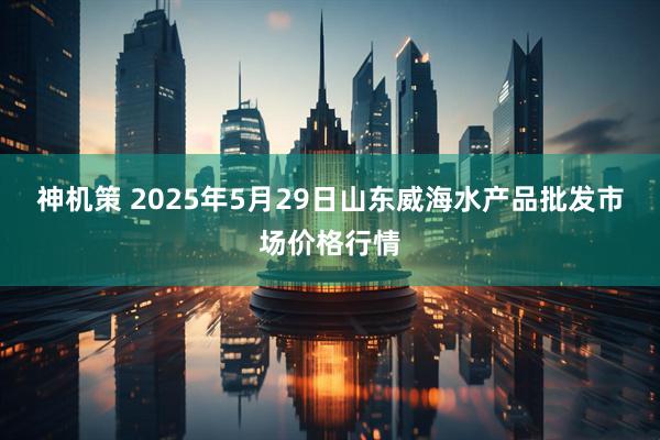 神机策 2025年5月29日山东威海水产品批发市场价格行情