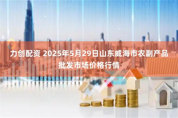 力创配资 2025年5月29日山东威海市农副产品批发市场价格行情