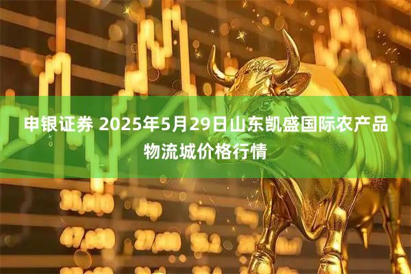 申银证券 2025年5月29日山东凯盛国际农产品物流城价格行情