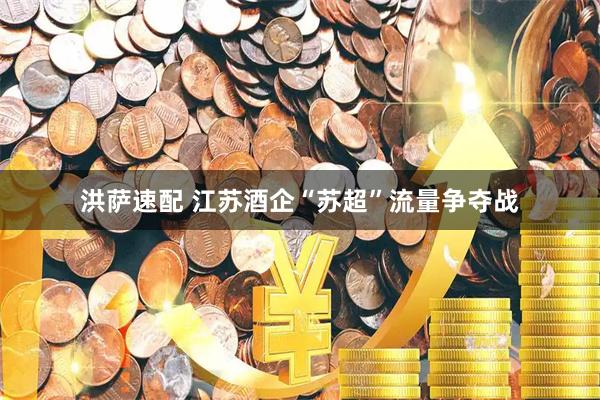 洪萨速配 江苏酒企“苏超”流量争夺战