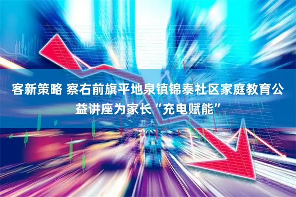 客新策略 察右前旗平地泉镇锦泰社区家庭教育公益讲座为家长“充电赋能”