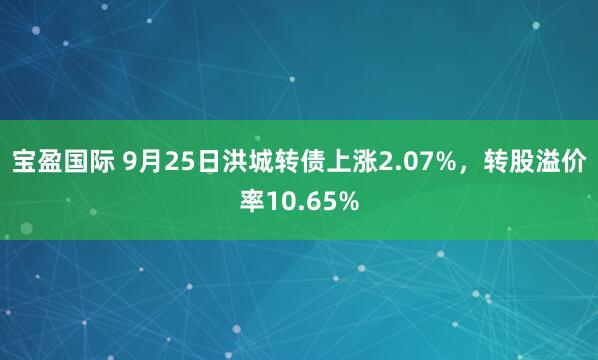 宝盈国际 9月25日洪城转债上涨2.07%，转股溢价率10.65%