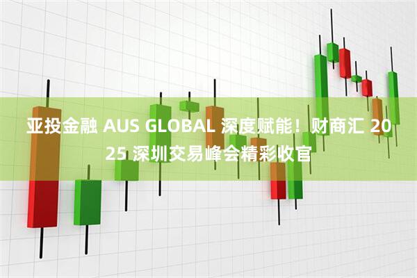 亚投金融 AUS GLOBAL 深度赋能！财商汇 2025 深圳交易峰会精彩收官