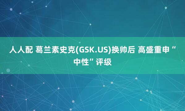 人人配 葛兰素史克(GSK.US)换帅后 高盛重申“中性”评级