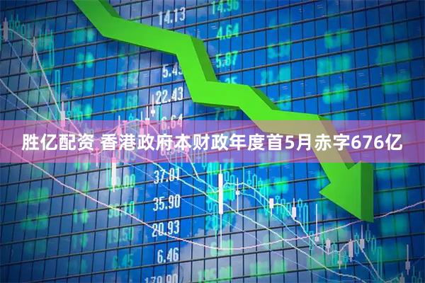 胜亿配资 香港政府本财政年度首5月赤字676亿