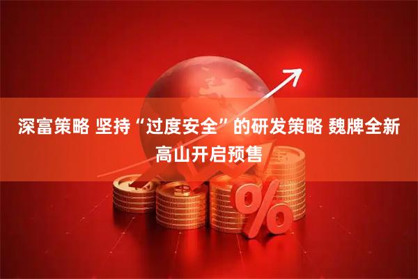 深富策略 坚持“过度安全”的研发策略 魏牌全新高山开启预售
